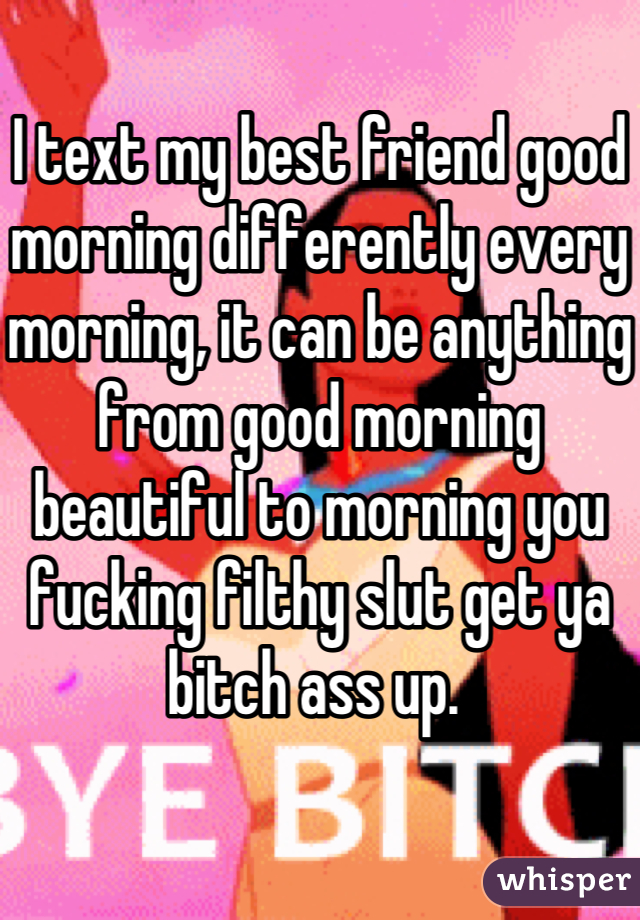 I text my best friend good morning differently every morning, it can be anything from good morning beautiful to morning you fucking filthy slut get ya bitch ass up. 