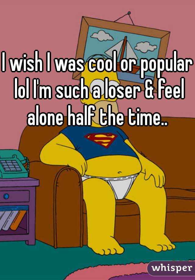 I wish I was cool or popular lol I'm such a loser & feel alone half the time.. 