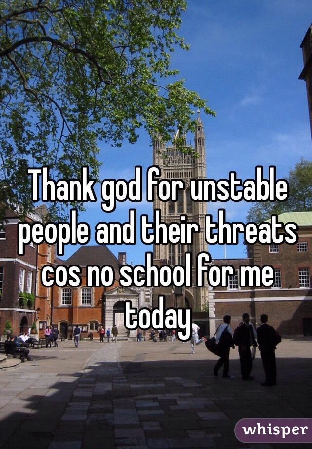 Thank god for unstable people and their threats cos no school for me today