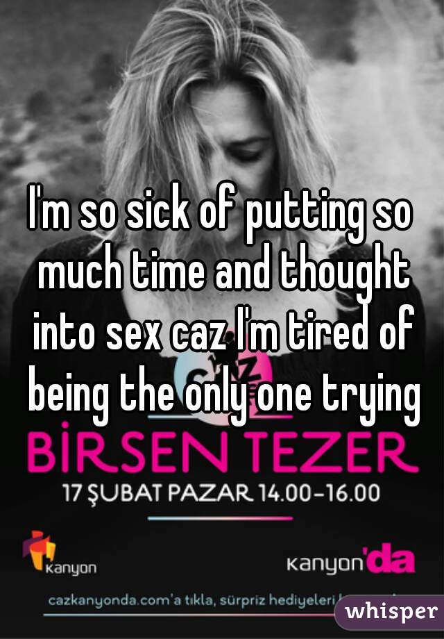 I'm so sick of putting so much time and thought into sex caz I'm tired of being the only one trying