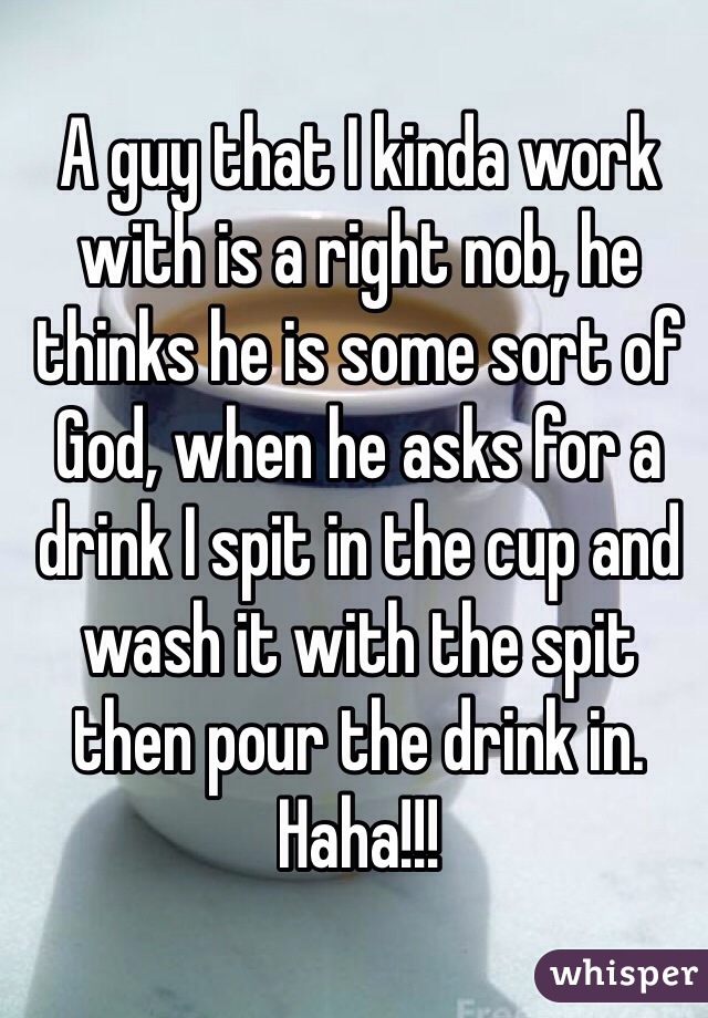 A guy that I kinda work with is a right nob, he thinks he is some sort of God, when he asks for a drink I spit in the cup and wash it with the spit then pour the drink in. Haha!!! 