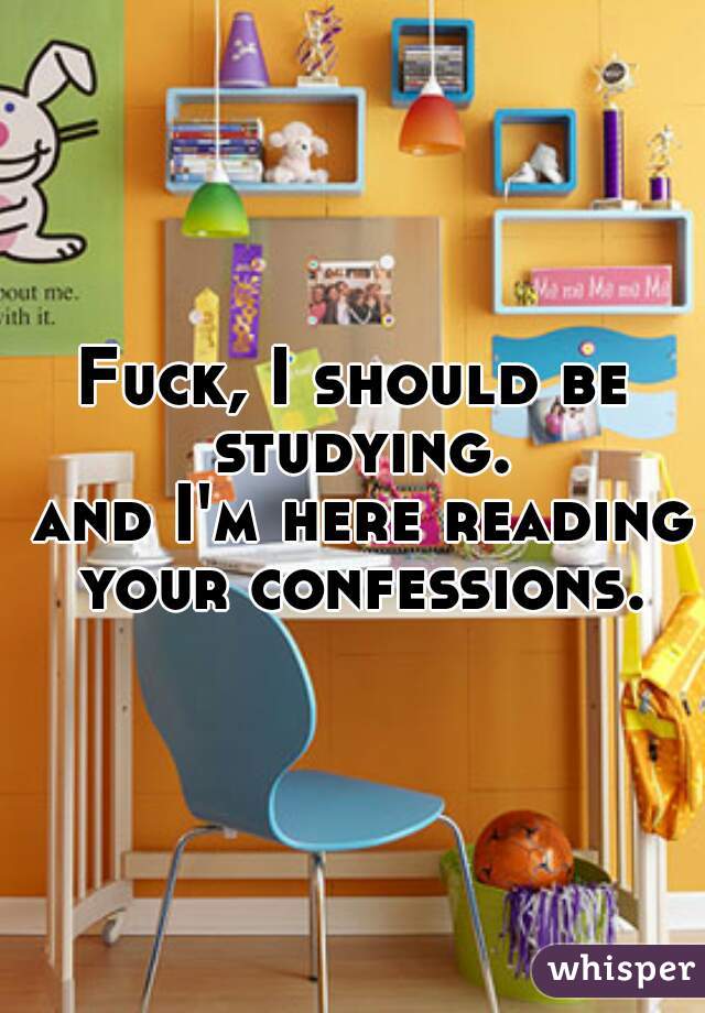 Fuck, I should be studying.
 and I'm here reading your confessions.