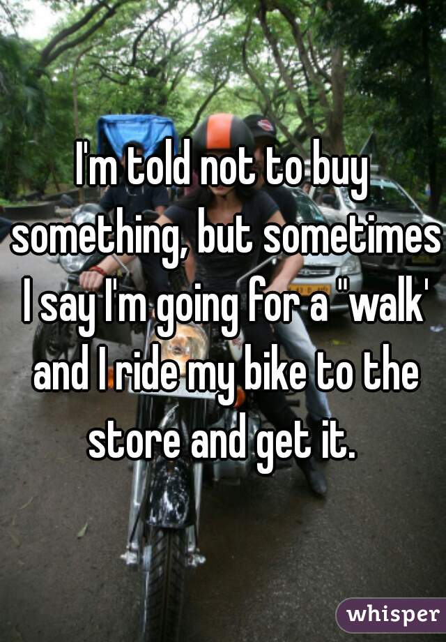 I'm told not to buy something, but sometimes I say I'm going for a "walk' and I ride my bike to the store and get it. 