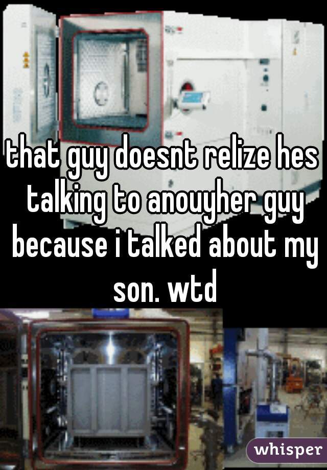 that guy doesnt relize hes talking to anouyher guy because i talked about my son. wtd