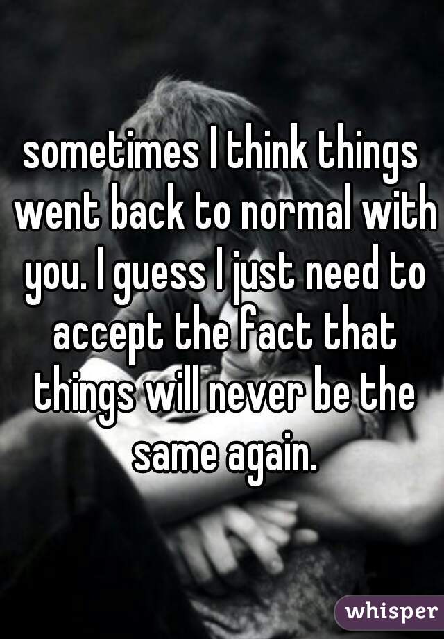 sometimes I think things went back to normal with you. I guess I just need to accept the fact that things will never be the same again.