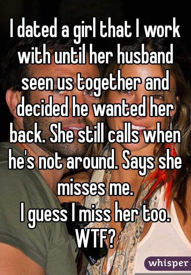 I dated a girl that I work with until her husband seen us together and decided he wanted her back. She still calls when he's not around. Says she misses me.
I guess I miss her too. WTF?