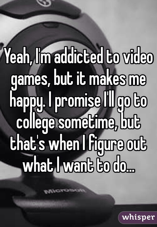 Yeah, I'm addicted to video games, but it makes me happy. I promise I'll go to college sometime, but that's when I figure out what I want to do...