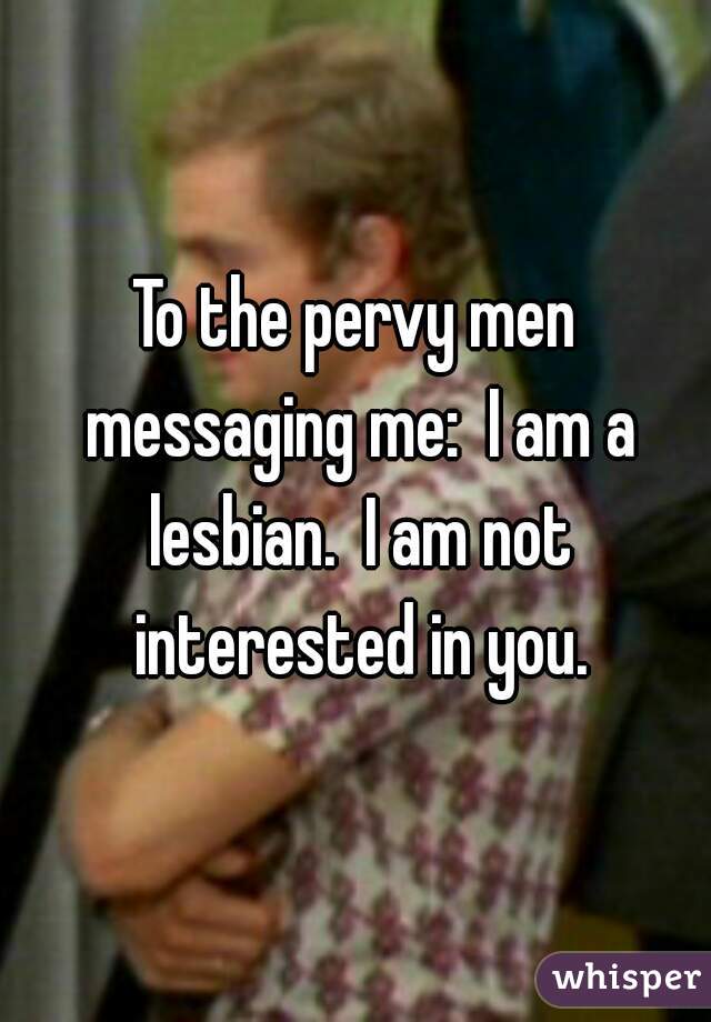 To the pervy men messaging me:  I am a lesbian.  I am not interested in you.