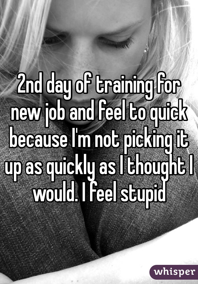 2nd day of training for new job and feel to quick because I'm not picking it up as quickly as I thought I would. I feel stupid