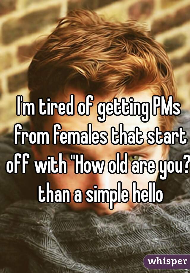 I'm tired of getting PMs from females that start off with "How old are you?" than a simple hello