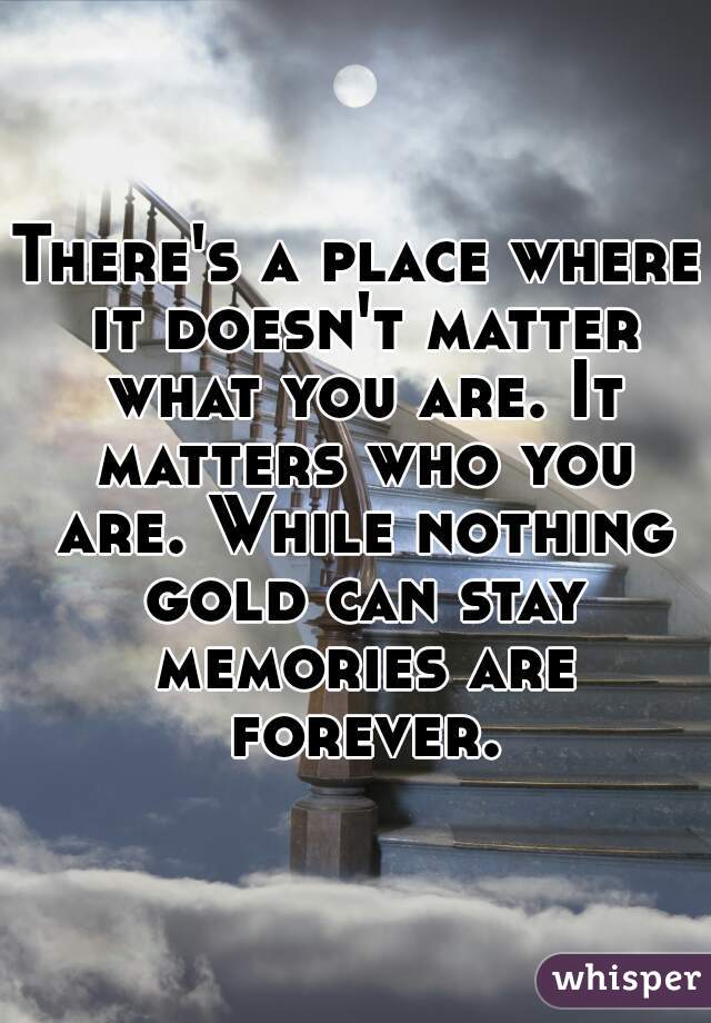 There's a place where it doesn't matter what you are. It matters who you are. While nothing gold can stay memories are forever.