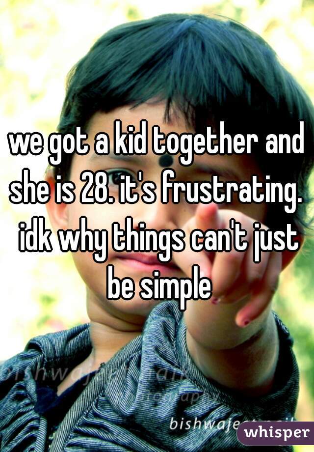 we got a kid together and she is 28. it's frustrating.  idk why things can't just be simple