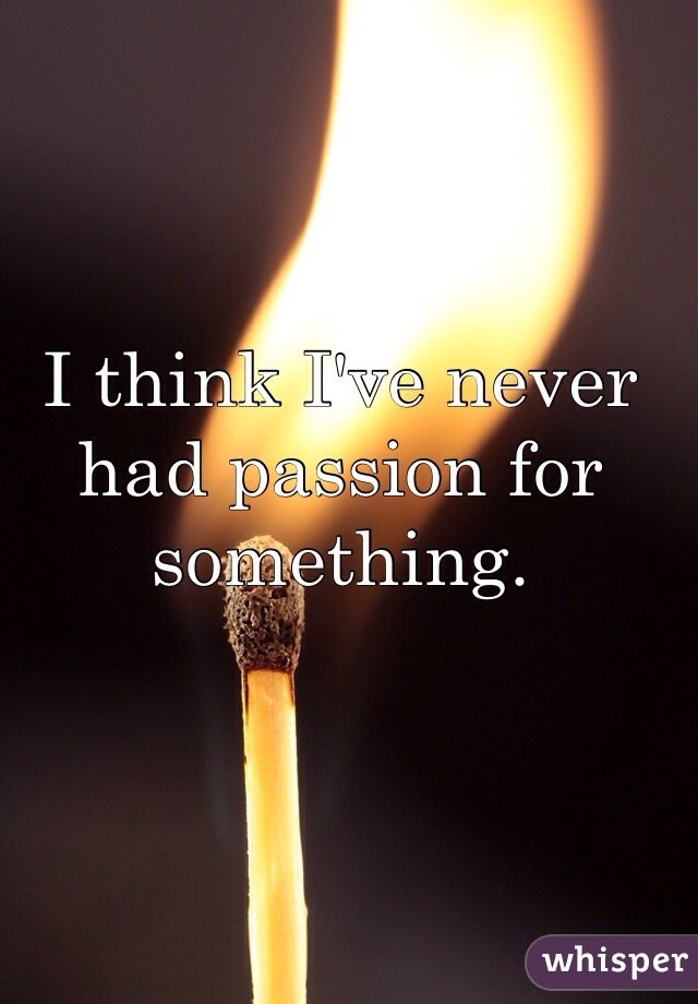 I think I've never had passion for something.