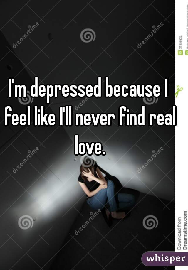 I'm depressed because I feel like I'll never find real love.
