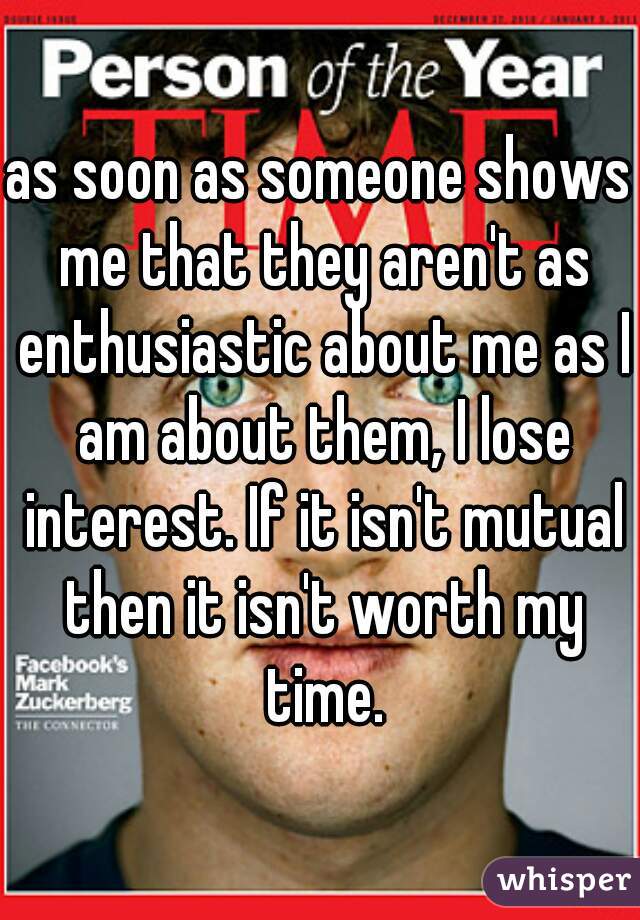 as soon as someone shows me that they aren't as enthusiastic about me as I am about them, I lose interest. If it isn't mutual then it isn't worth my time.