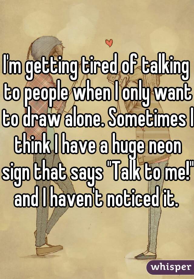 I'm getting tired of talking to people when I only want to draw alone. Sometimes I think I have a huge neon sign that says "Talk to me!" and I haven't noticed it. 