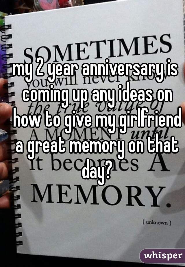 my 2 year anniversary is coming up any ideas on how to give my girlfriend a great memory on that day?