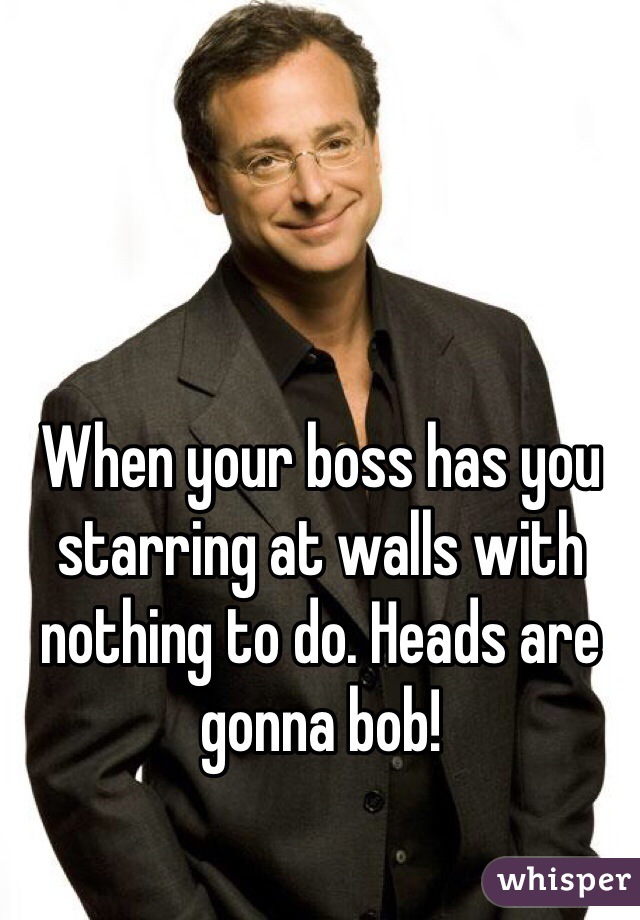When your boss has you starring at walls with nothing to do. Heads are gonna bob! 