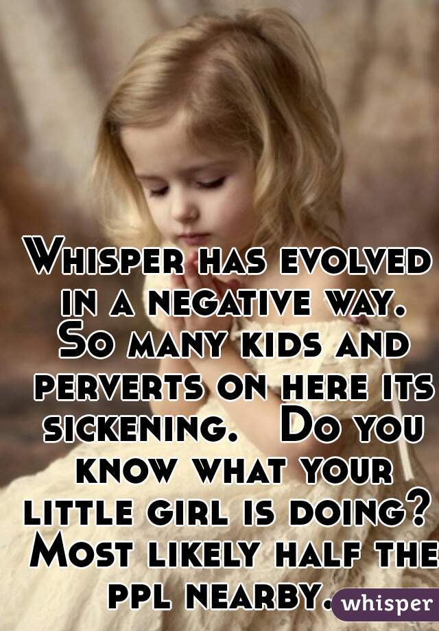 Whisper has evolved in a negative way. So many kids and perverts on here its sickening.   Do you know what your little girl is doing?  Most likely half the ppl nearby.  