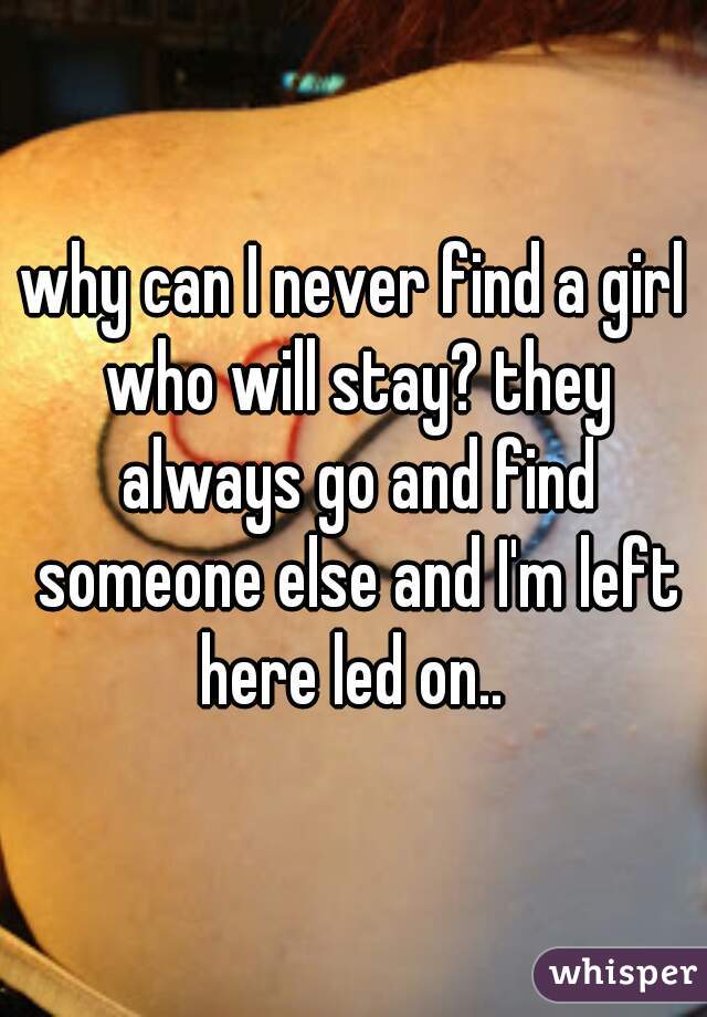 why can I never find a girl who will stay? they always go and find someone else and I'm left here led on.. 