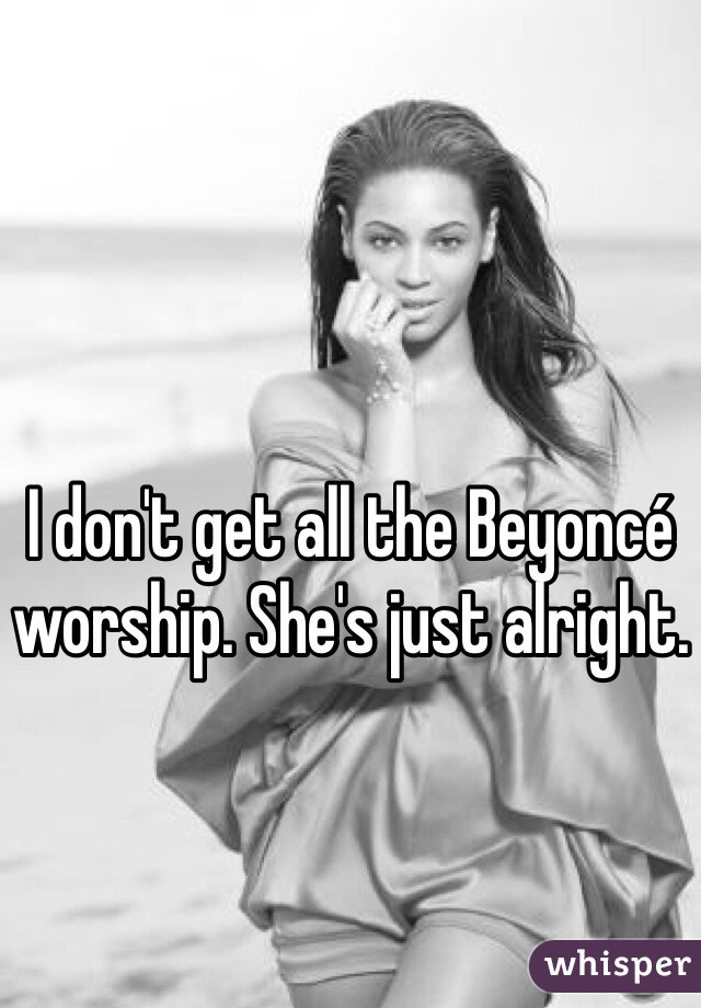 I don't get all the Beyoncé worship. She's just alright. 