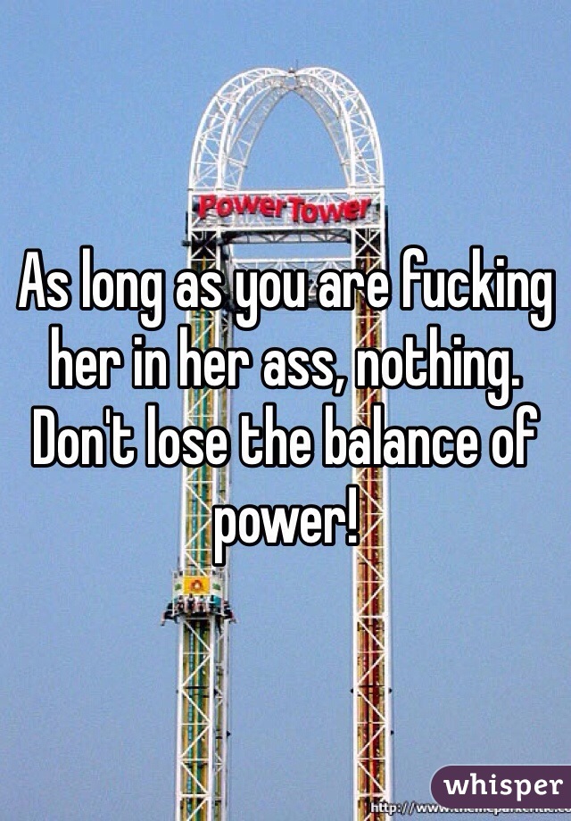 As long as you are fucking her in her ass, nothing. Don't lose the balance of power!