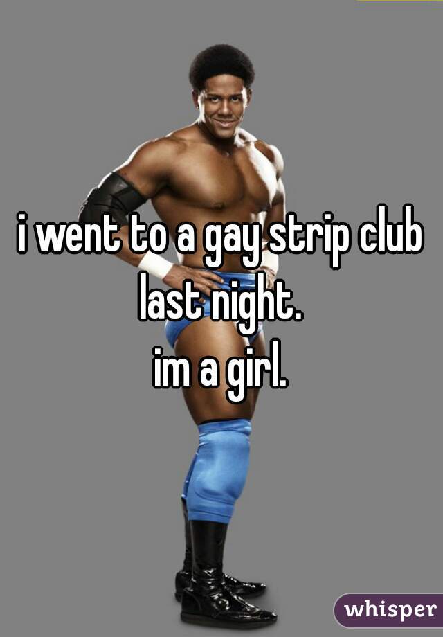 i went to a gay strip club last night. 
im a girl.
