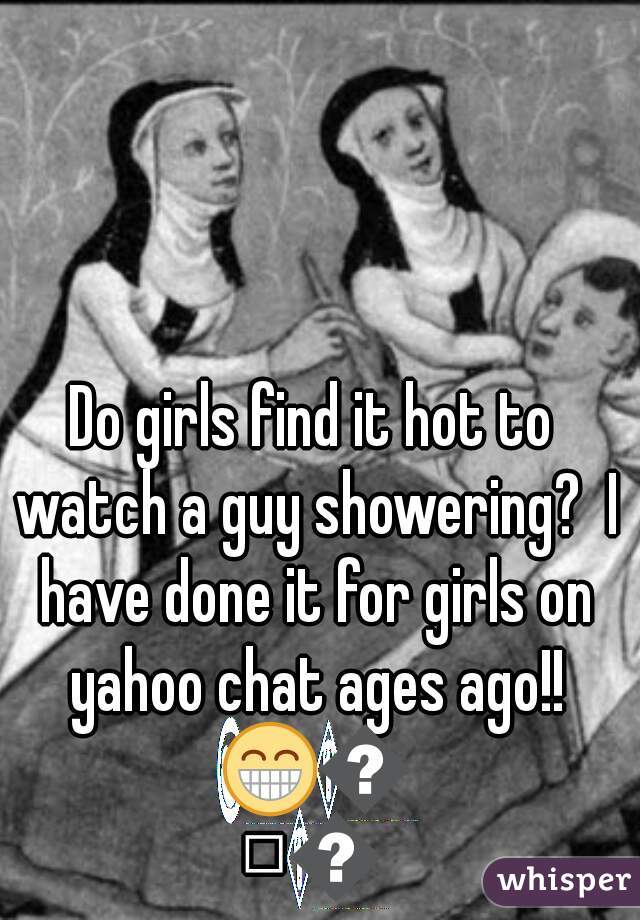 Do girls find it hot to watch a guy showering?  I have done it for girls on yahoo chat ages ago!! 😁😁😁