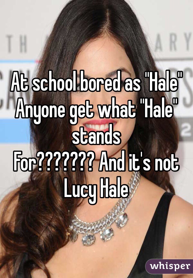 At school bored as "Hale" 
Anyone get what "Hale" stands 
For??????? And it's not Lucy Hale 