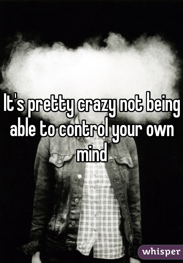 It's pretty crazy not being able to control your own mind
