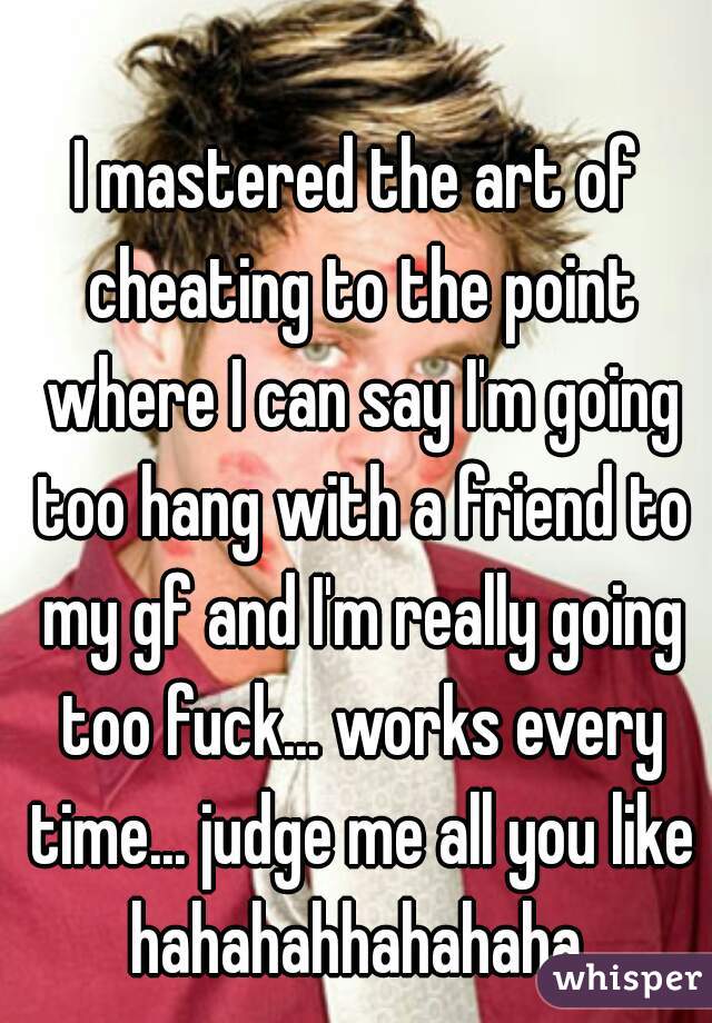 I mastered the art of cheating to the point where I can say I'm going too hang with a friend to my gf and I'm really going too fuck... works every time... judge me all you like hahahahhahahaha 