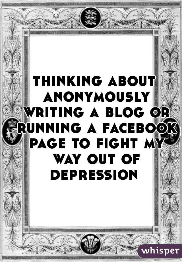 thinking about anonymously writing a blog or running a facebook page to fight my way out of depression 
