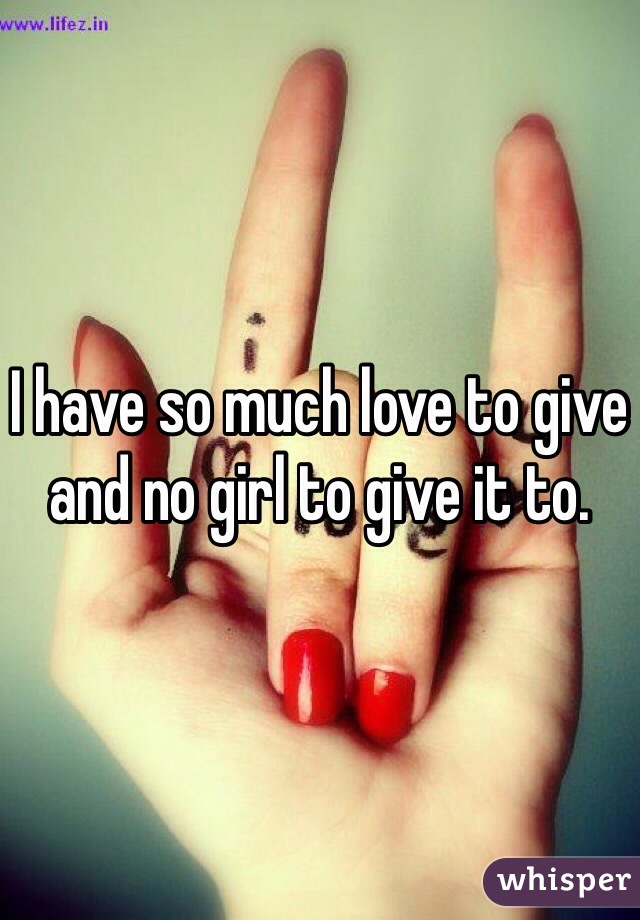 I have so much love to give and no girl to give it to. 