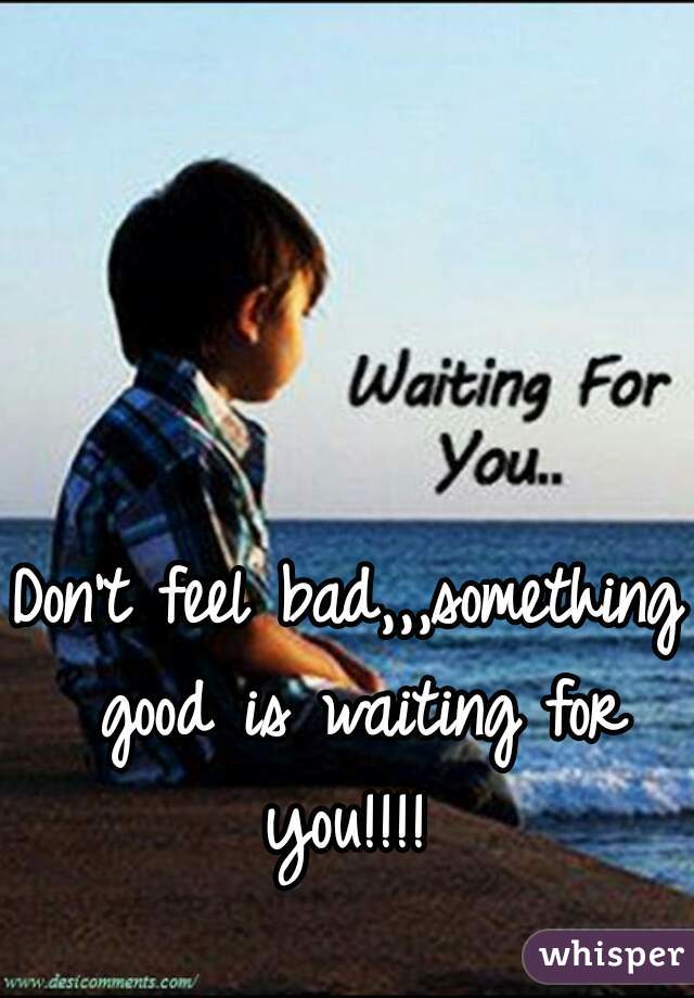 Don't feel bad,,,something good is waiting for you!!!! 