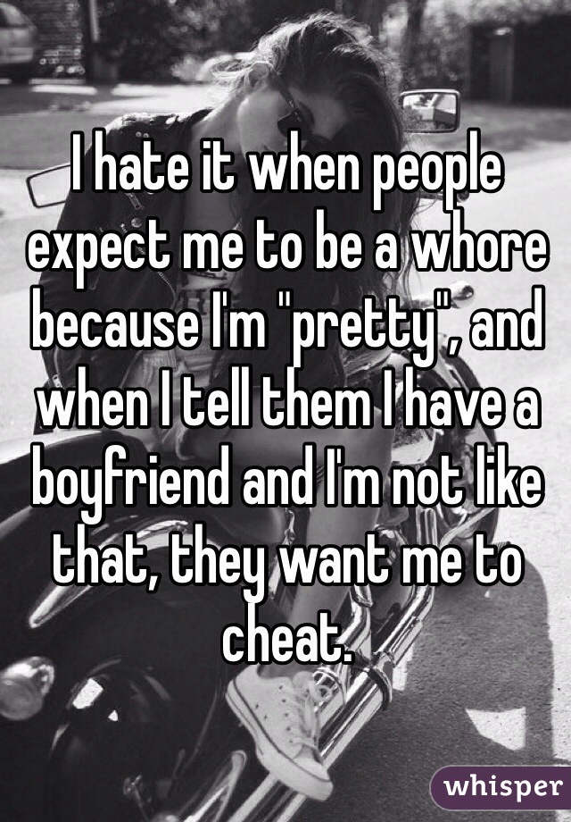 I hate it when people expect me to be a whore because I'm "pretty", and when I tell them I have a boyfriend and I'm not like that, they want me to cheat.