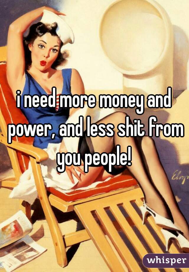 i need more money and power, and less shit from you people! 
