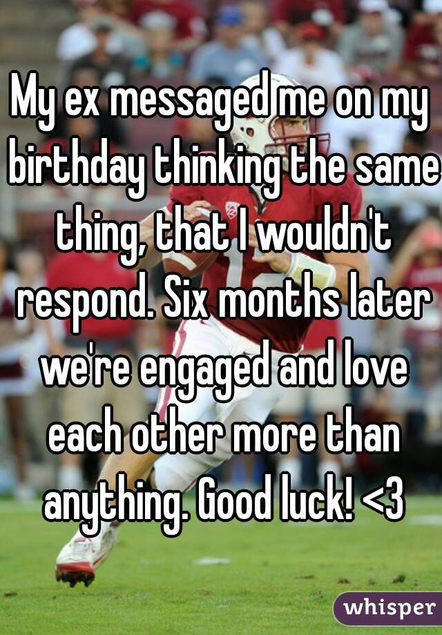 My ex messaged me on my birthday thinking the same thing, that I wouldn't respond. Six months later we're engaged and love each other more than anything. Good luck! <3