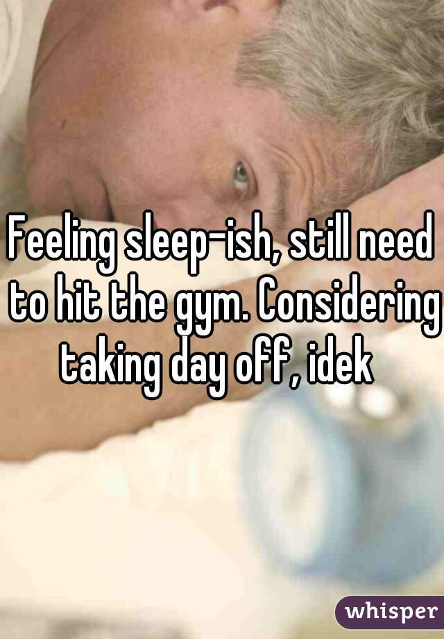 Feeling sleep-ish, still need to hit the gym. Considering taking day off, idek  