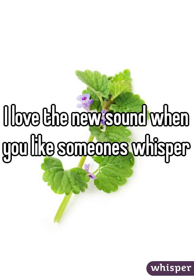 I love the new sound when you like someones whisper 