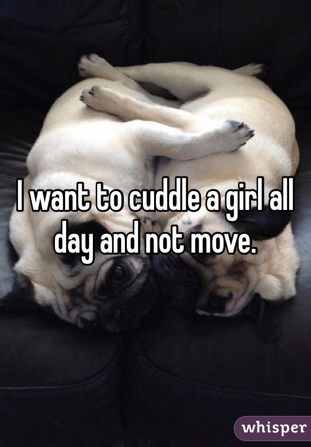I want to cuddle a girl all day and not move. 
