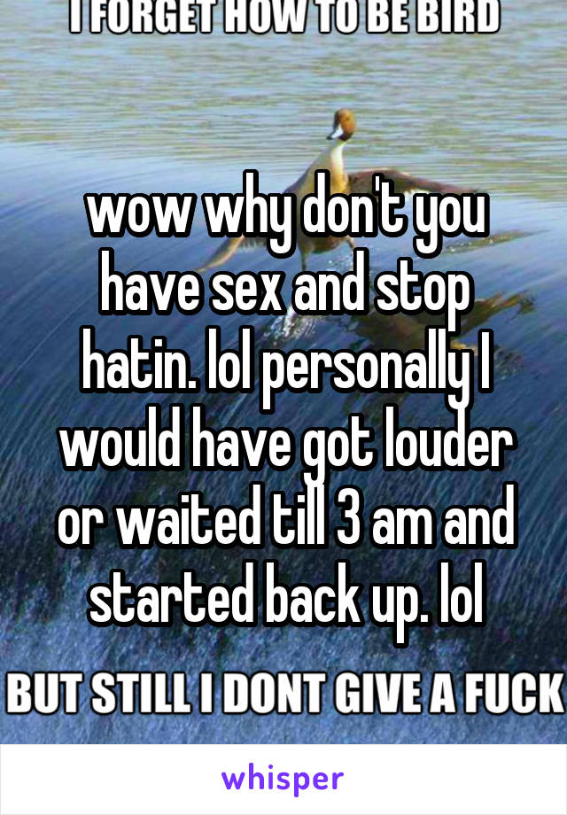 wow why don't you have sex and stop hatin. lol personally I would have got louder or waited till 3 am and started back up. lol