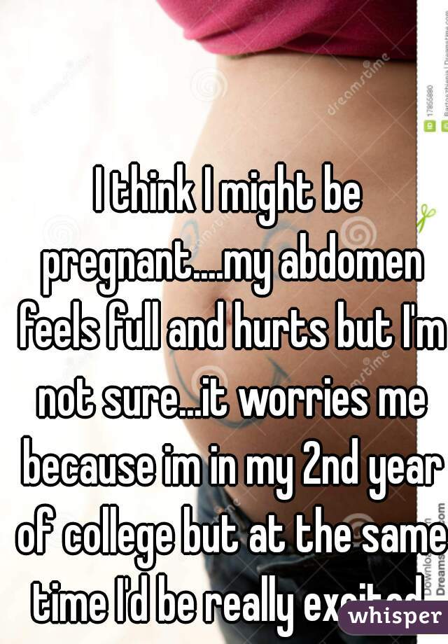 I think I might be pregnant....my abdomen feels full and hurts but I'm not sure...it worries me because im in my 2nd year of college but at the same time I'd be really excited 
