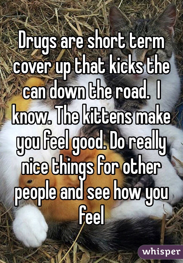 Drugs are short term cover up that kicks the can down the road.  I know. The kittens make you feel good. Do really nice things for other people and see how you feel