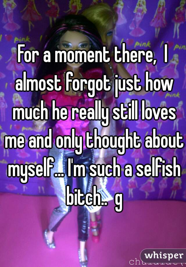 For a moment there,  I almost forgot just how much he really still loves me and only thought about myself... I'm such a selfish bitch..  g