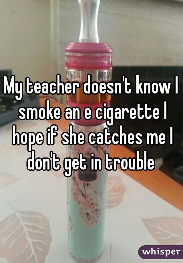 My teacher doesn't know I smoke an e cigarette I hope if she catches me I don't get in trouble 