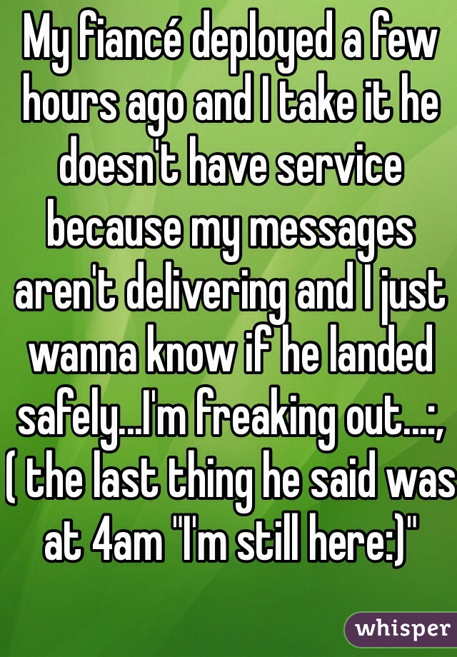 My fiancé deployed a few hours ago and I take it he doesn't have service because my messages aren't delivering and I just wanna know if he landed safely...I'm freaking out...:,( the last thing he said was at 4am "I'm still here:)"