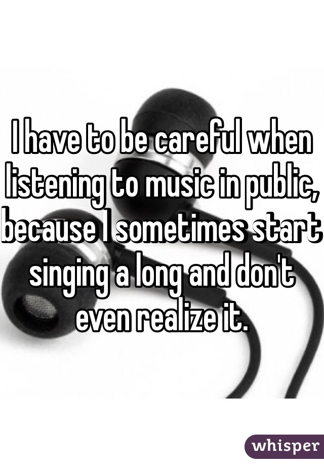 I have to be careful when listening to music in public, because I sometimes start singing a long and don't even realize it.