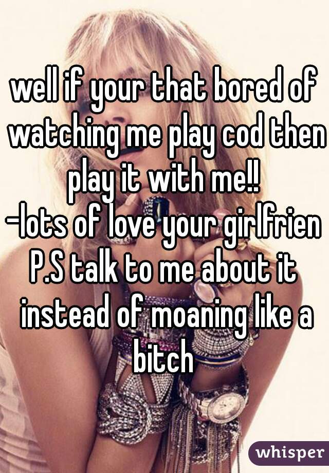 well if your that bored of watching me play cod then play it with me!! 

-lots of love your girlfriend

P.S talk to me about it instead of moaning like a bitch 