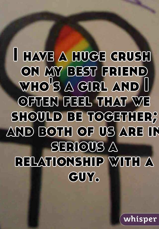 I have a huge crush on my best friend who's a girl and I often feel that we should be together; and both of us are in serious a relationship with a guy.