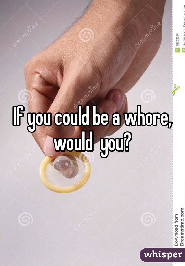 If you could be a whore, would  you? 